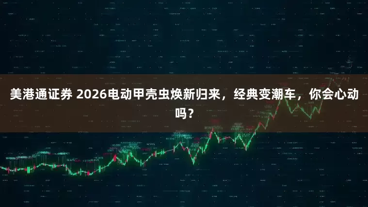 美港通证券 2026电动甲壳虫焕新归来，经典变潮车，你会心动吗？