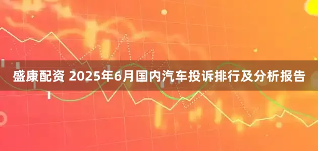 盛康配资 2025年6月国内汽车投诉排行及分析报告