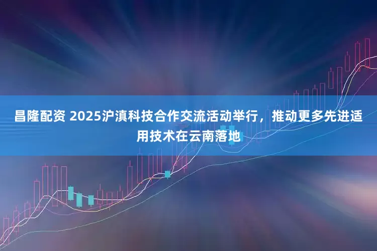 昌隆配资 2025沪滇科技合作交流活动举行，推动更多先进适用技术在云南落地