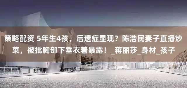 策略配资 5年生4孩，后遗症显现？陈浩民妻子直播炒菜，被批胸部下垂衣着暴露！_蒋丽莎_身材_孩子