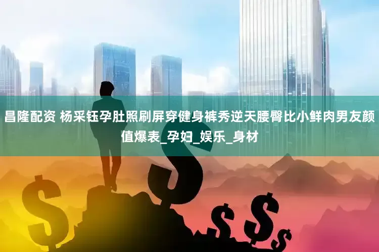 昌隆配资 杨采钰孕肚照刷屏穿健身裤秀逆天腰臀比小鲜肉男友颜值爆表_孕妇_娱乐_身材