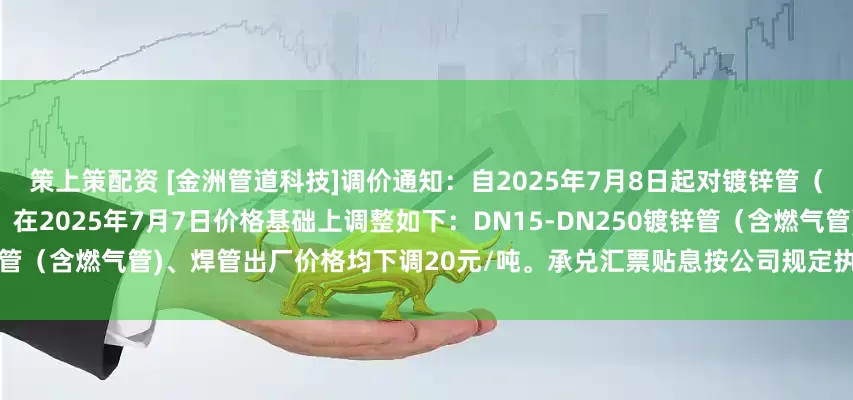 策上策配资 [金洲管道科技]调价通知：自2025年7月8日起对镀锌管（含燃气管）、焊管价格进行调整。在2025年7月7日价格基础上调整如下：DN15-DN250镀锌管（含燃气管)、焊管出厂价格均下调20元/吨。承兑汇票贴息按公司规定执行。钢塑管不调价。