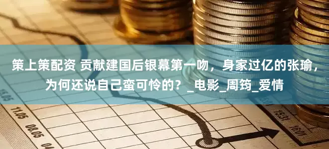 策上策配资 贡献建国后银幕第一吻，身家过亿的张瑜，为何还说自己蛮可怜的？_电影_周筠_爱情