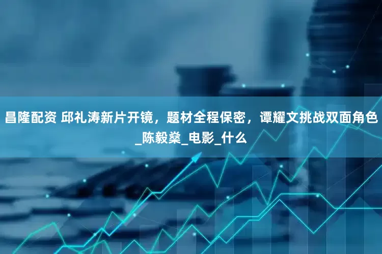 昌隆配资 邱礼涛新片开镜，题材全程保密，谭耀文挑战双面角色_陈毅燊_电影_什么