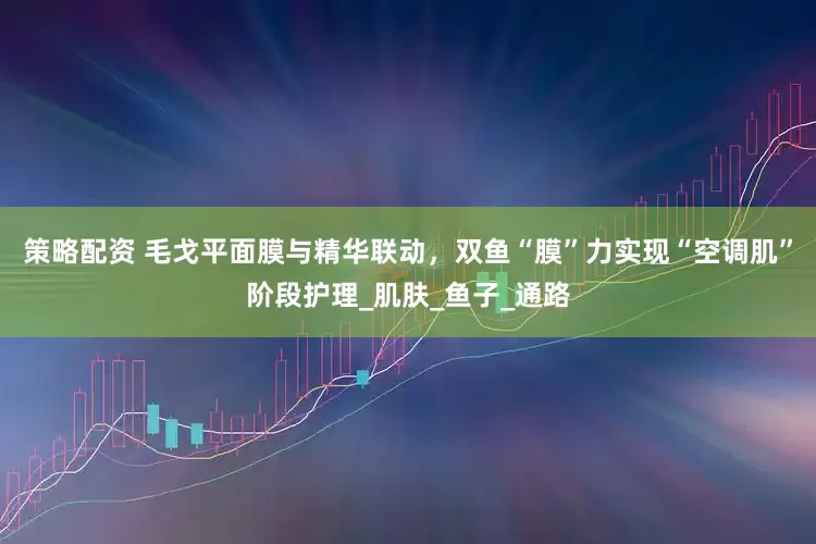 策略配资 毛戈平面膜与精华联动，双鱼“膜”力实现“空调肌”阶段护理_肌肤_鱼子_通路