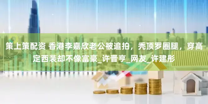 策上策配资 香港李嘉欣老公被追拍，秃顶罗圈腿，穿高定西装却不像富豪_许晋亨_网友_许建彤