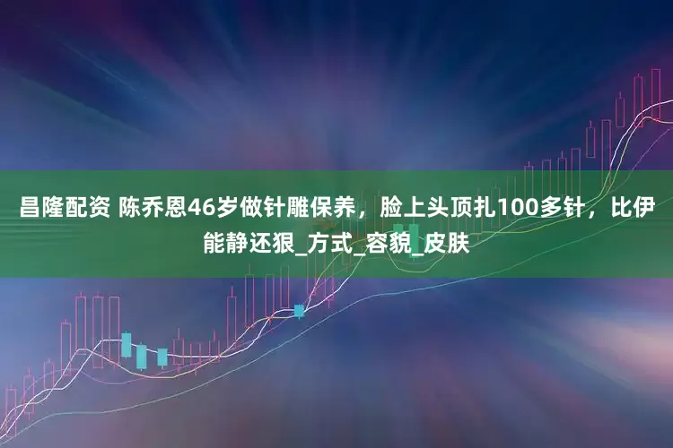 昌隆配资 陈乔恩46岁做针雕保养，脸上头顶扎100多针，比伊能静还狠_方式_容貌_皮肤