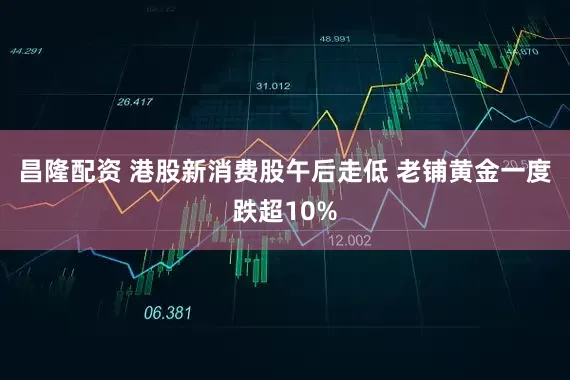 昌隆配资 港股新消费股午后走低 老铺黄金一度跌超10%