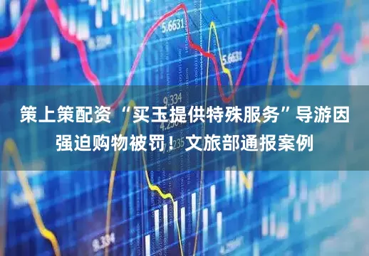 策上策配资 “买玉提供特殊服务”导游因强迫购物被罚！文旅部通报案例
