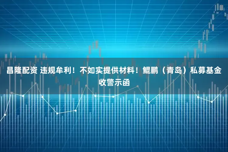 昌隆配资 违规牟利！不如实提供材料！鲲鹏（青岛）私募基金收警示函