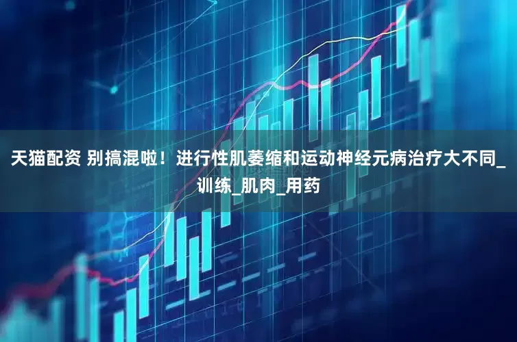 天猫配资 别搞混啦！进行性肌萎缩和运动神经元病治疗大不同_训练_肌肉_用药