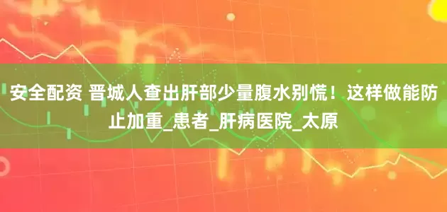 安全配资 晋城人查出肝部少量腹水别慌！这样做能防止加重_患者_肝病医院_太原
