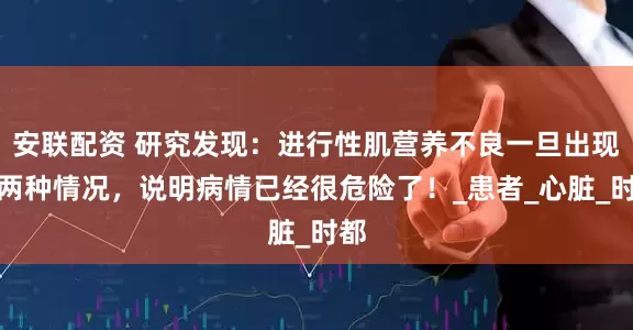 安联配资 研究发现：进行性肌营养不良一旦出现这两种情况，说明病情已经很危险了！_患者_心脏_时都