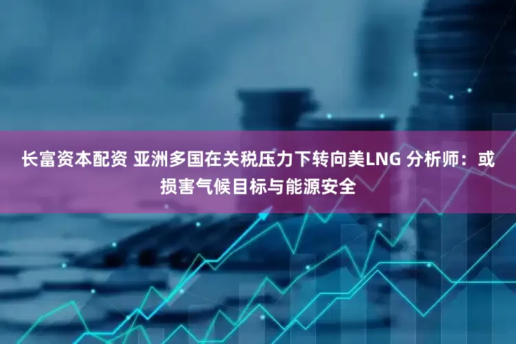 长富资本配资 亚洲多国在关税压力下转向美LNG 分析师：或损害气候目标与能源安全