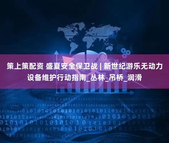 策上策配资 盛夏安全保卫战 | 新世纪游乐无动力设备维护行动指南_丛林_吊桥_润滑