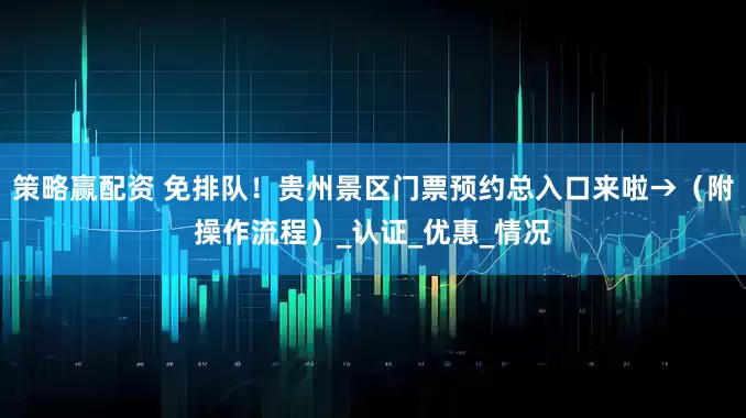 策略赢配资 免排队！贵州景区门票预约总入口来啦→（附操作流程）_认证_优惠_情况