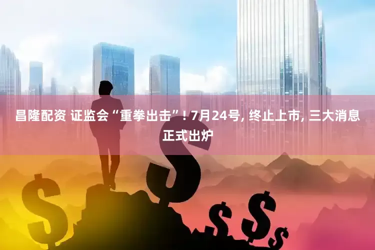 昌隆配资 证监会“重拳出击”! 7月24号, 终止上市, 三大消息正式出炉