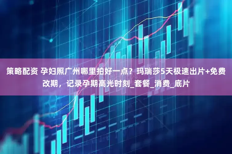 策略配资 孕妇照广州哪里拍好一点？玛瑞莎5天极速出片+免费改期，记录孕期高光时刻_套餐_消费_底片