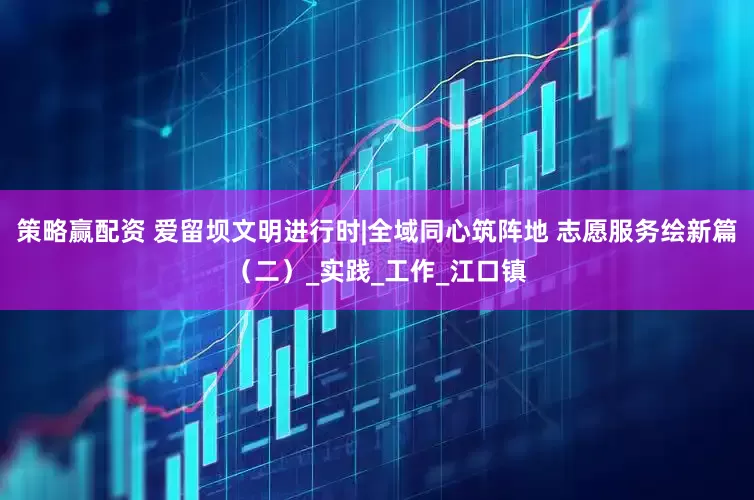 策略赢配资 爱留坝文明进行时|全域同心筑阵地 志愿服务绘新篇（二）_实践_工作_江口镇