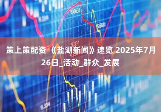 策上策配资 《盐湖新闻》速览 2025年7月26日_活动_群众_发展