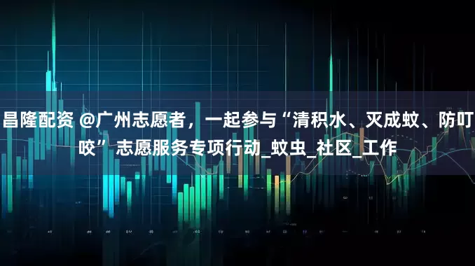 昌隆配资 @广州志愿者，一起参与“清积水、灭成蚊、防叮咬” 志愿服务专项行动_蚊虫_社区_工作