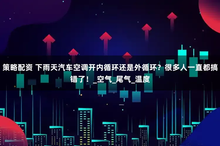 策略配资 下雨天汽车空调开内循环还是外循环？很多人一直都搞错了！_空气_尾气_温度