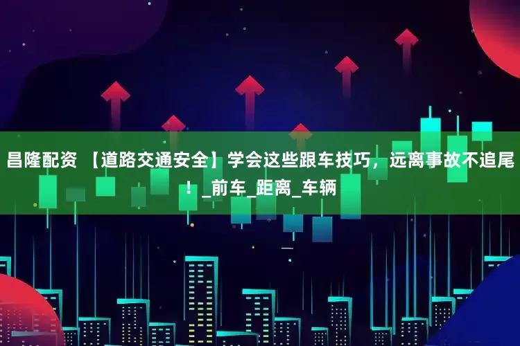 昌隆配资 【道路交通安全】学会这些跟车技巧，远离事故不追尾！_前车_距离_车辆