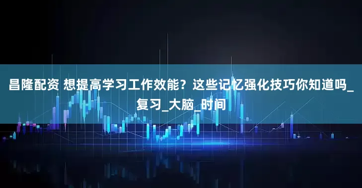 昌隆配资 想提高学习工作效能？这些记忆强化技巧你知道吗_复习_大脑_时间