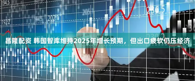 昌隆配资 韩国智库维持2025年增长预期，但出口疲软仍压经济