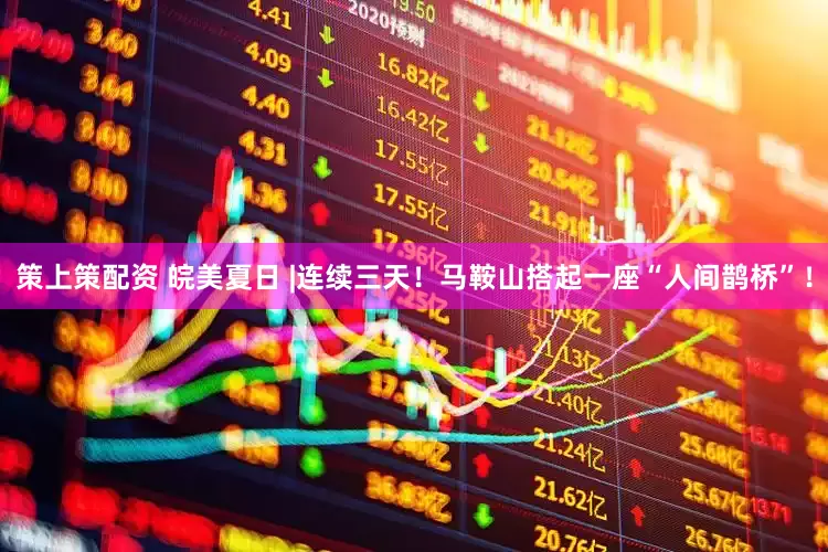策上策配资 皖美夏日 |连续三天！马鞍山搭起一座“人间鹊桥”！