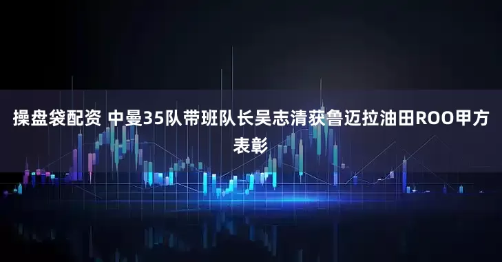 操盘袋配资 中曼35队带班队长吴志清获鲁迈拉油田ROO甲方表彰