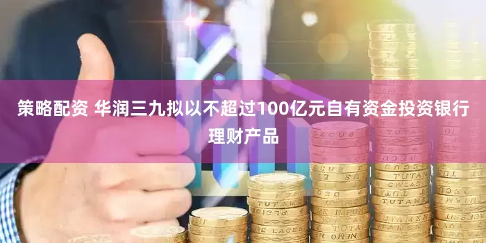 策略配资 华润三九拟以不超过100亿元自有资金投资银行理财产品