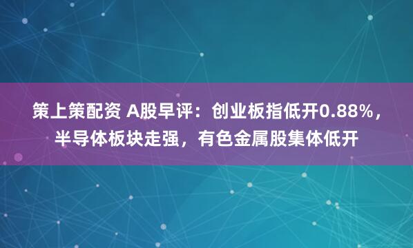 策上策配资 A股早评：创业板指低开0.88%，半导体板块走强，有色金属股集体低开