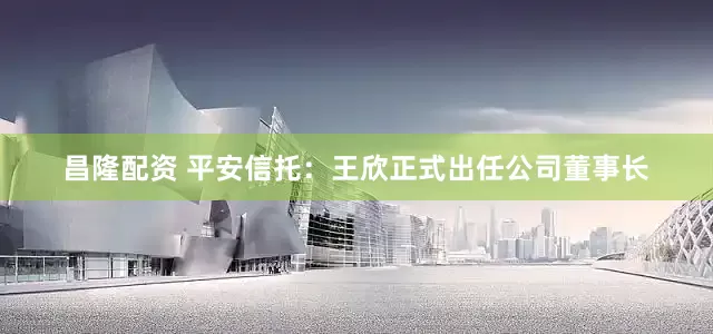 昌隆配资 平安信托：王欣正式出任公司董事长