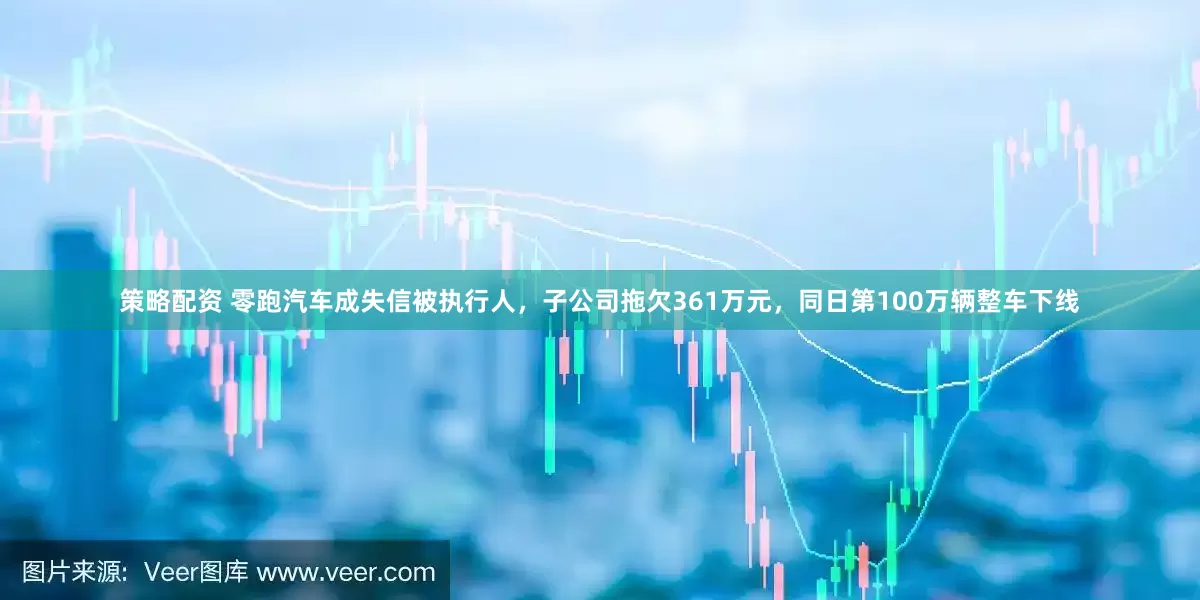策略配资 零跑汽车成失信被执行人，子公司拖欠361万元，同日第100万辆整车下线