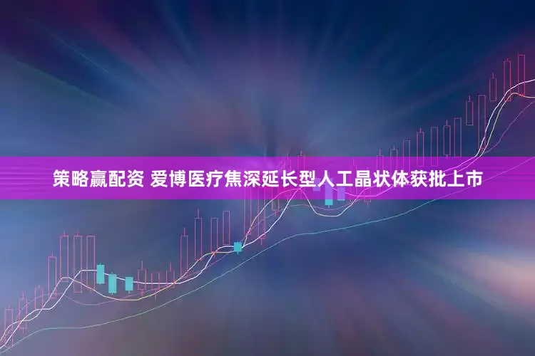策略赢配资 爱博医疗焦深延长型人工晶状体获批上市