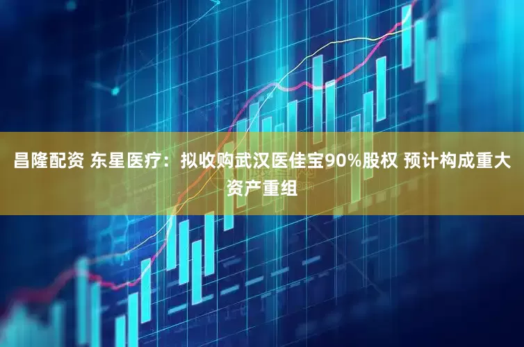昌隆配资 东星医疗：拟收购武汉医佳宝90%股权 预计构成重大资产重组