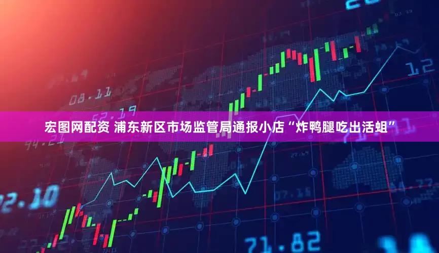 宏图网配资 浦东新区市场监管局通报小店“炸鸭腿吃出活蛆”