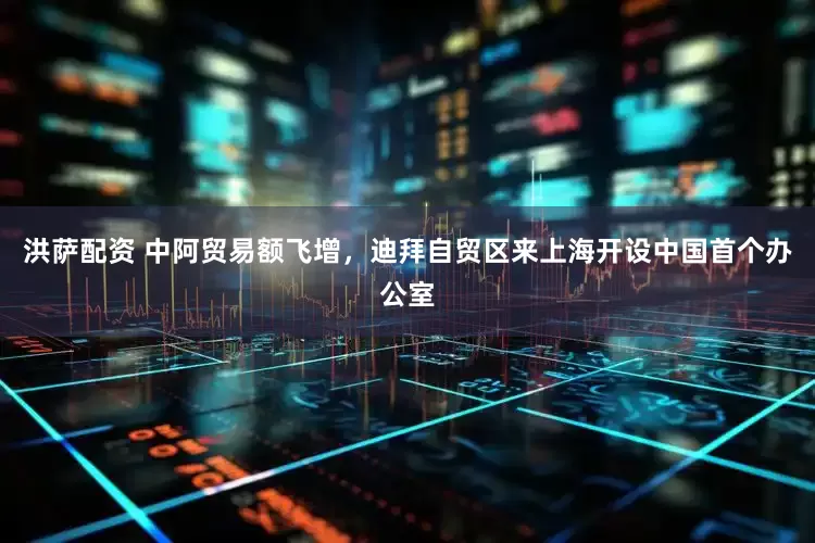 洪萨配资 中阿贸易额飞增，迪拜自贸区来上海开设中国首个办公室