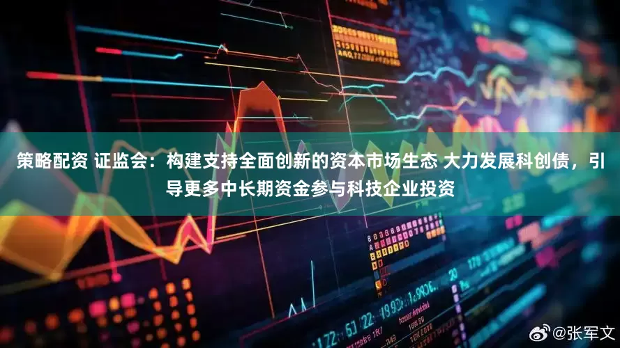 策略配资 证监会：构建支持全面创新的资本市场生态 大力发展科创债，引导更多中长期资金参与科技企业投资