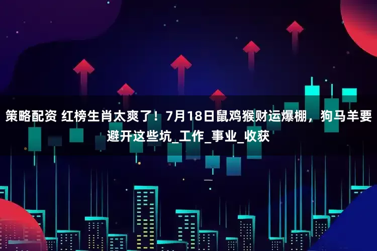 策略配资 红榜生肖太爽了!7月18日鼠鸡猴财运爆棚,狗马羊要避开这些坑_工作_事业_收获