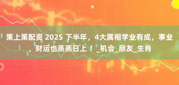 策上策配资 2025 下半年，4大属相学业有成，事业、财运也蒸蒸日上 ！_机会_朋友_生肖