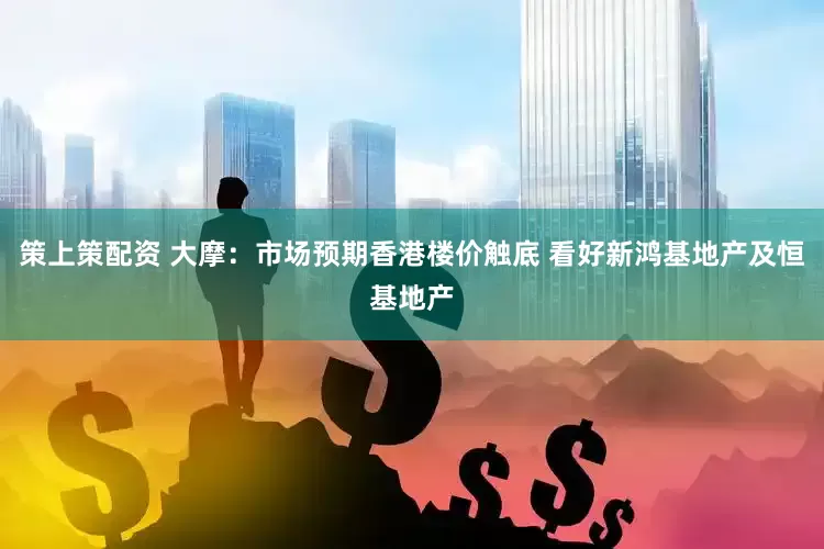 策上策配资 大摩：市场预期香港楼价触底 看好新鸿基地产及恒基地产