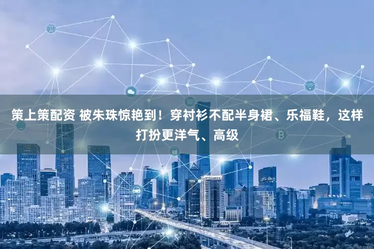 策上策配资 被朱珠惊艳到！穿衬衫不配半身裙、乐福鞋，这样打扮更洋气、高级