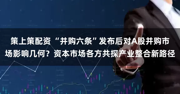 策上策配资 “并购六条”发布后对A股并购市场影响几何？资本市场各方共探产业整合新路径