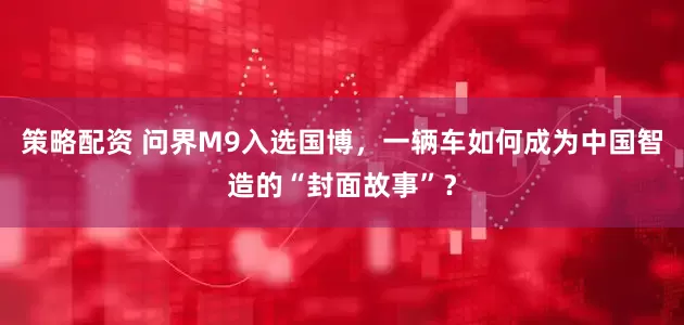 策略配资 问界M9入选国博，一辆车如何成为中国智造的“封面故事”？