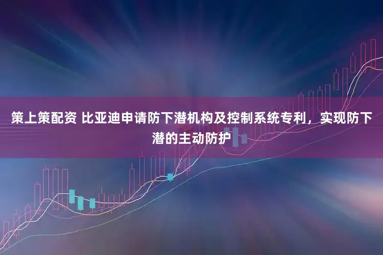策上策配资 比亚迪申请防下潜机构及控制系统专利，实现防下潜的主动防护