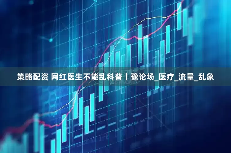 策略配资 网红医生不能乱科普丨豫论场_医疗_流量_乱象