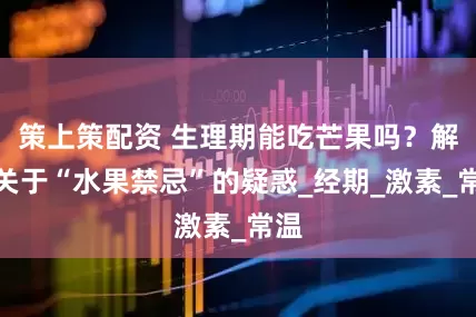 策上策配资 生理期能吃芒果吗？解开关于“水果禁忌”的疑惑_经期_激素_常温