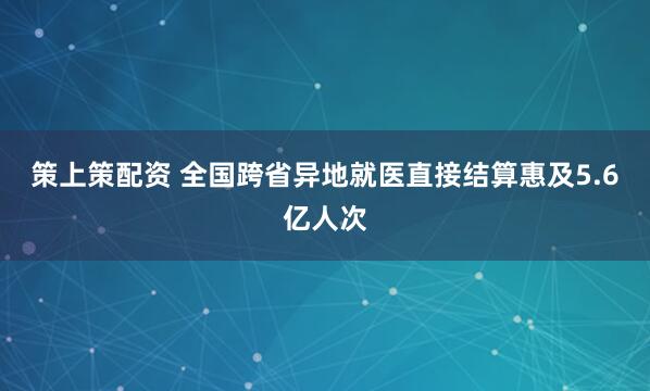 策上策配资 全国跨省异地就医直接结算惠及5.6亿人次